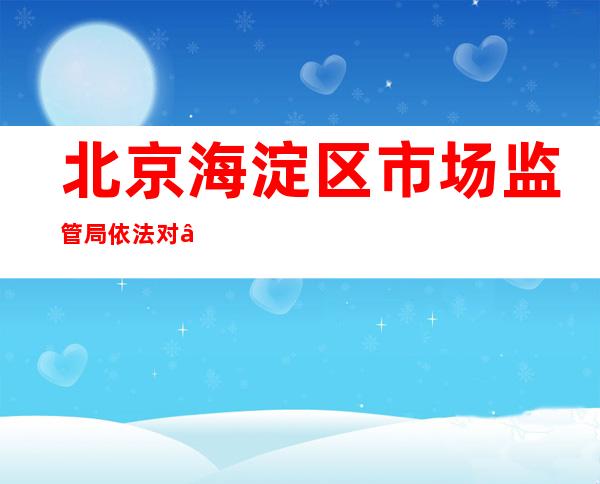 北京海淀区市场监管局依法对“北京金准医学检验实验室”进行立案调查