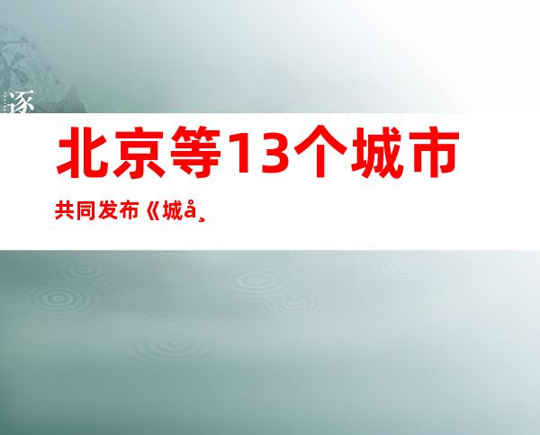 北京等13个城市共同发布《城市治理现代化北京宣言》