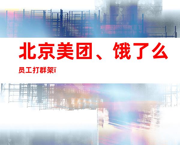 北京美团、饿了么员工打群架？ 实为两人肢体冲突