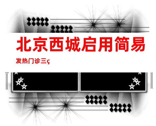 北京西城启用简易发热门诊 三甲医院医生坐诊、药品充足