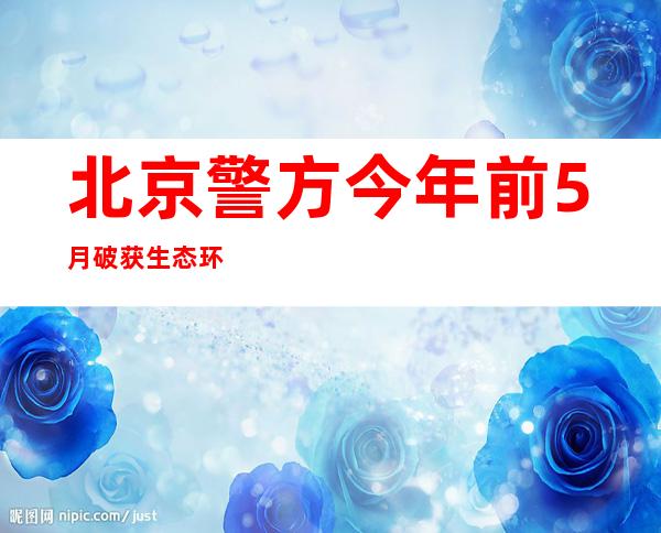 北京警方今年前5月破获生态环境相关刑事案件37起