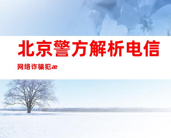 北京警方解析电信网络诈骗犯法常见类型 公布三提醒