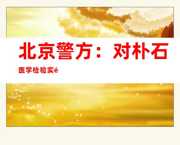 北京警方：对朴石医学检验实验室6人采取刑事强制措施