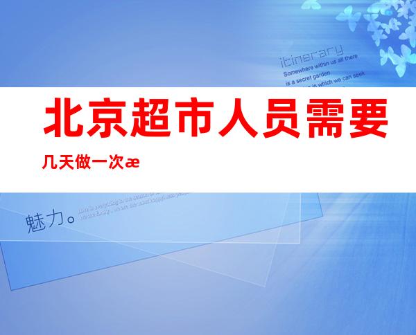 北京超市人员需要几天做一次核酸检测（北京超市人性化 小孩购物车）