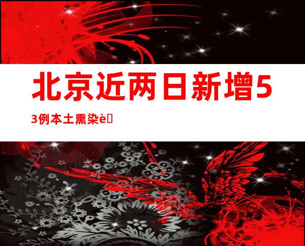 北京近两日新增53例本土熏染者 三区发布新增危害点位