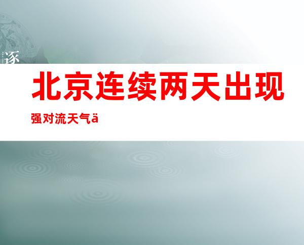 北京连续两天出现强对流天气 今明两天多雷雨天气