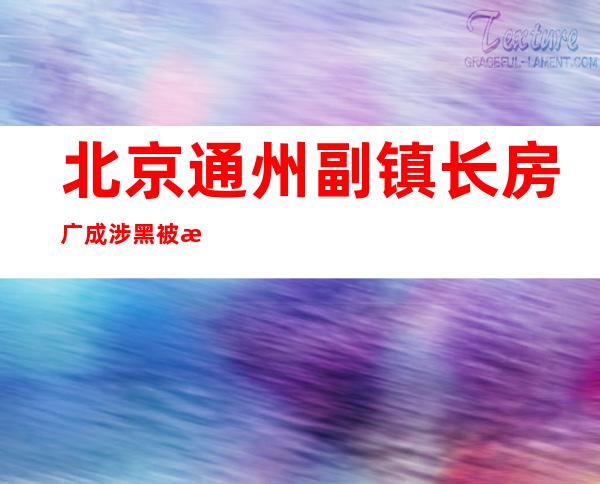 北京通州副镇长房广成涉黑被捕