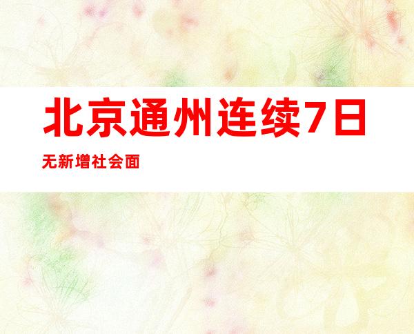 北京通州连续7日无新增社会面病例 今起由居家办公调整为正常上班