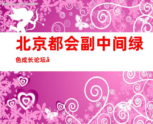 北京都会副中间绿色成长论坛将于8日揭幕 将来将进级为北京绿色成长论坛