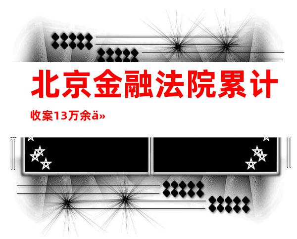 北京金融法院累计收案1.3万余件 标的金额5800亿元