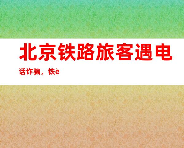 北京铁路旅客遇电话诈骗，铁警发布春运安全提示