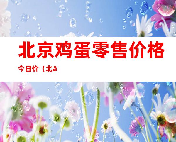 北京鸡蛋零售价格 今日价（北京鸡蛋价格今天最新价）