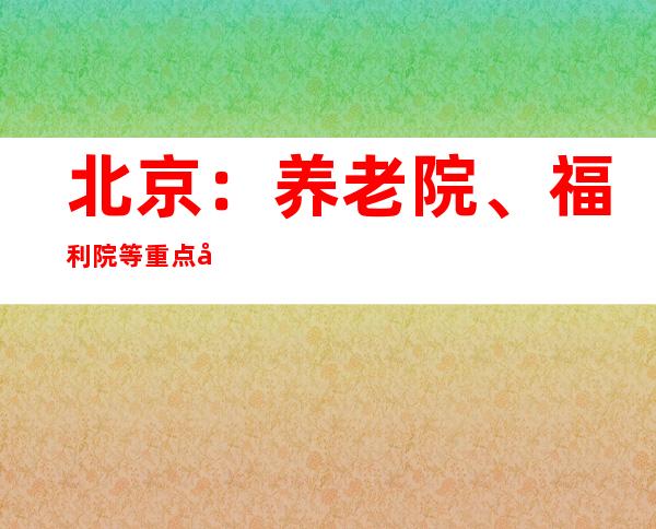 北京：养老院、福利院等重点单位实施闭环管理