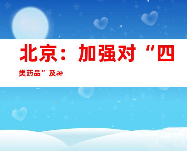 北京：加强对“四类药品”及抗原检测试剂等防疫用品价格执法检查力度