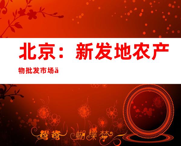 北京：新发地农产物批发市场供给充沛 部门菜价归调