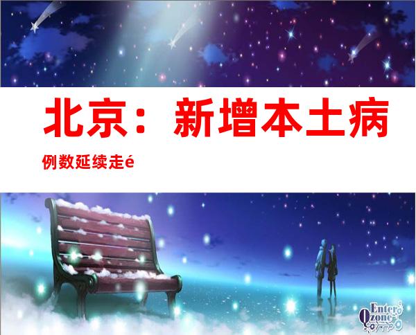 北京：新增本土病例数延续走高 社会见隐匿传布危害依然较年夜