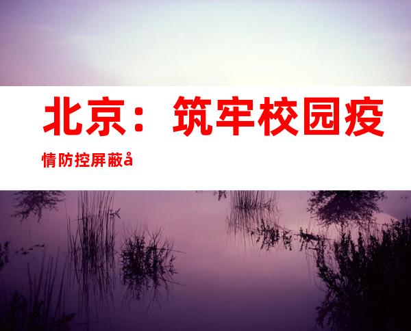 北京：筑牢校园疫情防控屏蔽 全力守护师生康健