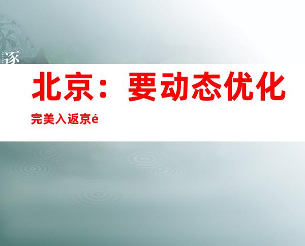 北京：要动态优化完美入返京防疫管理政策，通顺接济渠道