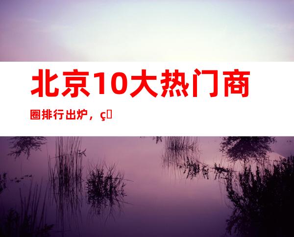 北京10大热门商圈排行出炉，看看北京人都去哪个商圈翻牌子？