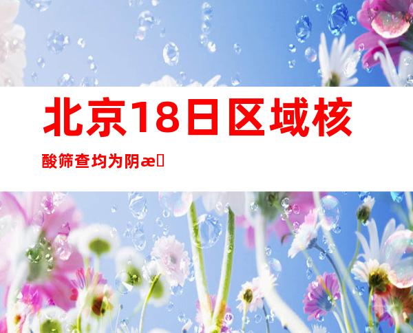 北京18日区域核酸筛查均为阴性 弹窗人员采样窗口1管十混一阳性