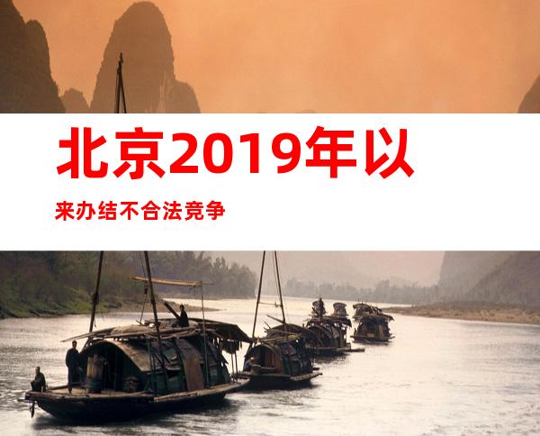 北京2019年以来办结不合法竞争类案件579件 罚没款过亿元