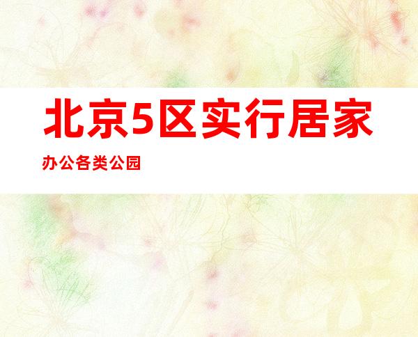 北京5区实行居家办公 各类公园按照30%限流开放