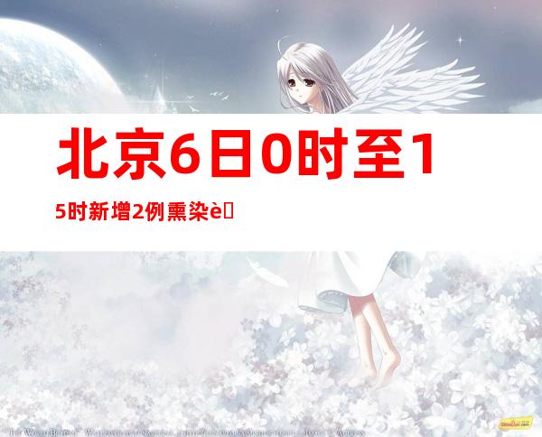 北京6日0时至15时新增2例熏染者 一家四口拼车来京均熏染