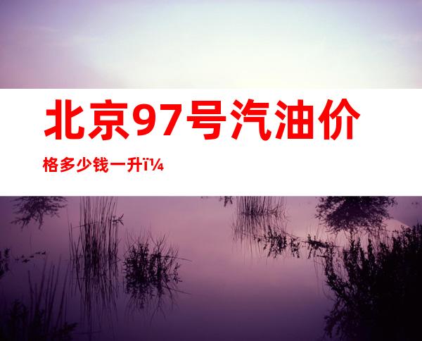 北京97号汽油价格多少钱一升，97号汽油改成多少号了