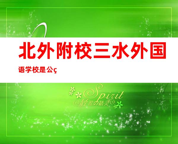 北外附校三水外国语学校是公立还是私立（北外附校三水外国语学校好不好）