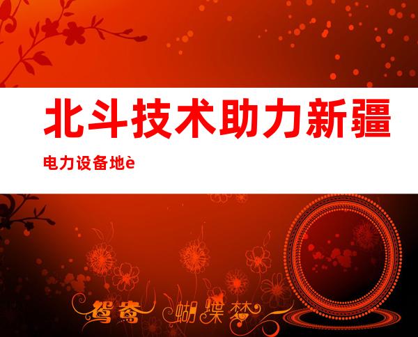 北斗技术助力新疆电力设备地质沉降高精度监测