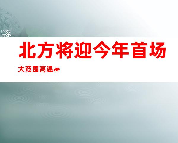 北方将迎今年首场大范围高温 江南华南雨势增强