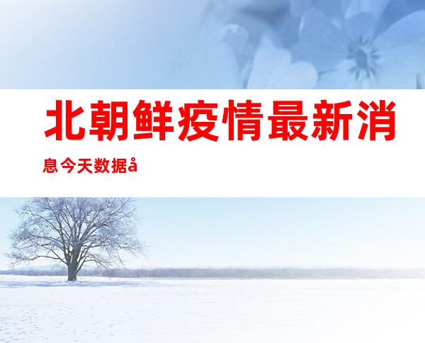 北朝鲜疫情最新消息今天数据分析（北朝鲜疫情最新消息死亡人数）