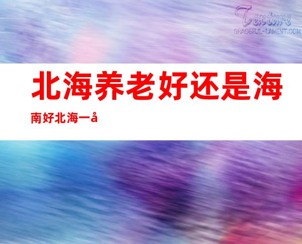 北海养老好还是海南好北海一年四季的天气情况_北海养老好还是海南好 有哪些优缺点