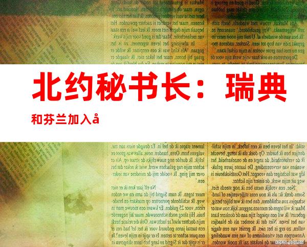 北约秘书长：瑞典和芬兰加入北约时间“无法确定”