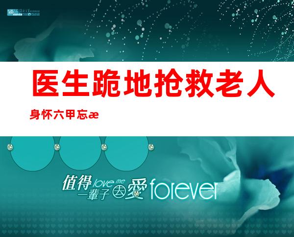 医生跪地抢救老人 身怀六甲忘我救人获赞国民好医生