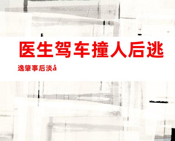 医生驾车撞人后逃逸 肇事后淡定上班令人费解医德何在