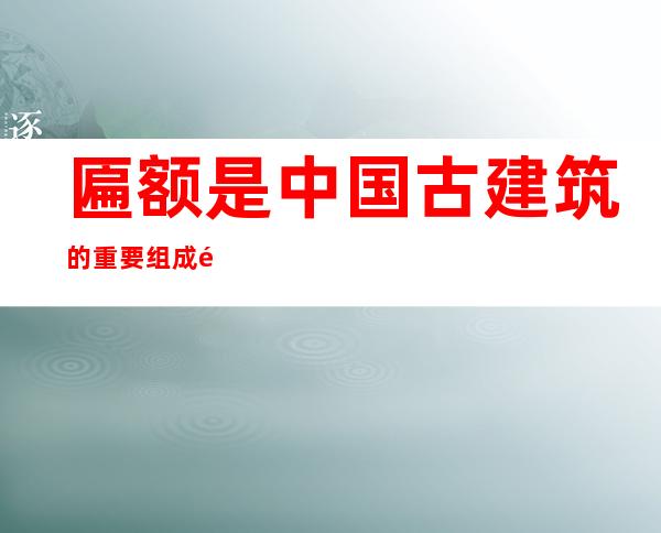 匾额是中国古建筑的重要组成部分（匾额题字内容大全）