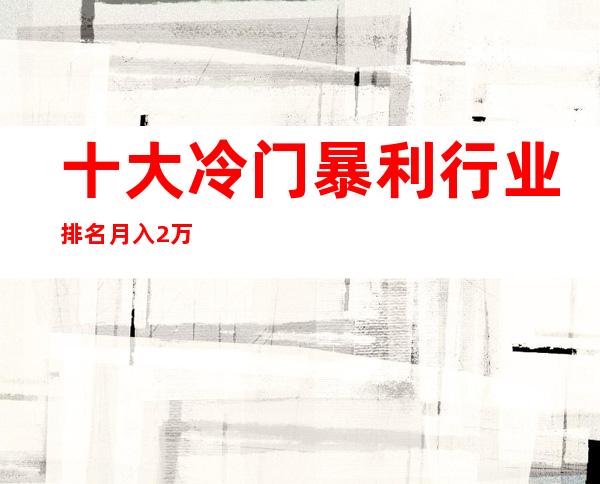 十大冷门暴利行业排名 月入2万的10个小生意(适合个人创业)