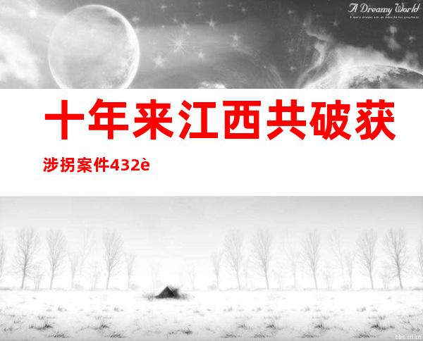 十年来江西共破获涉拐案件432起 抓获犯法嫌疑人572名