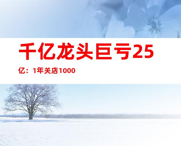 千亿龙头巨亏25亿：1年关店10000家，减员13万