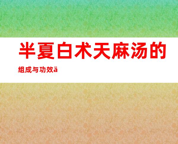 半夏白术天麻汤的组成与功效作用、加减_治疗的疾病有哪些