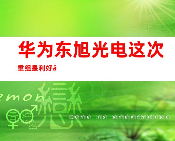 华为东旭光电这次重组是利好吗?_东旭光电2022年重组的可能性