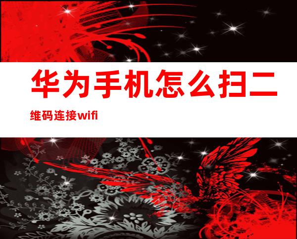 华为手机怎么扫二维码连接wifi，华为手机怎么扫一扫连接wifi