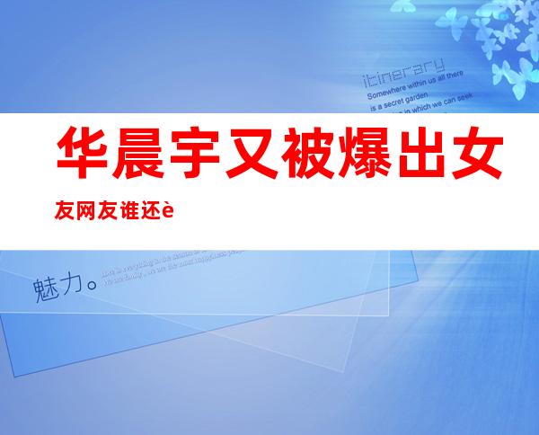 华晨宇又被爆出女友 网友谁还记得大明湖畔的万芙伽