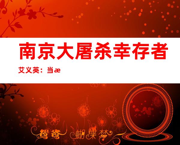 南京大屠杀幸存者艾义英：当时我紧紧抱住爸爸的腿，哭着说不要走