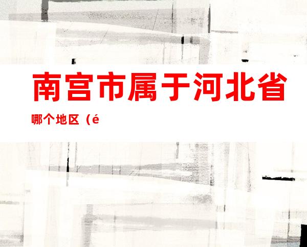 南宫市属于河北省哪个地区（邢台市南宫市属于哪个省）