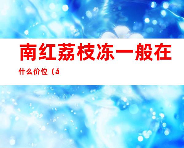 南红荔枝冻一般在什么价位（南红荔枝冻一般在什么价位）