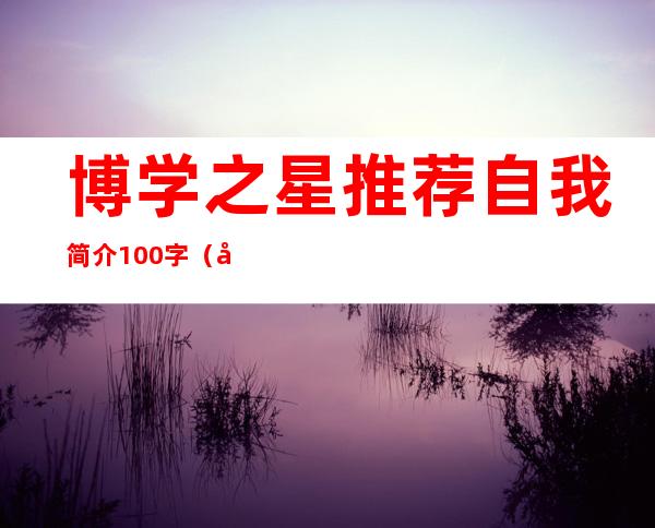 博学之星推荐自我简介100字（博学之星的事迹介绍200字）