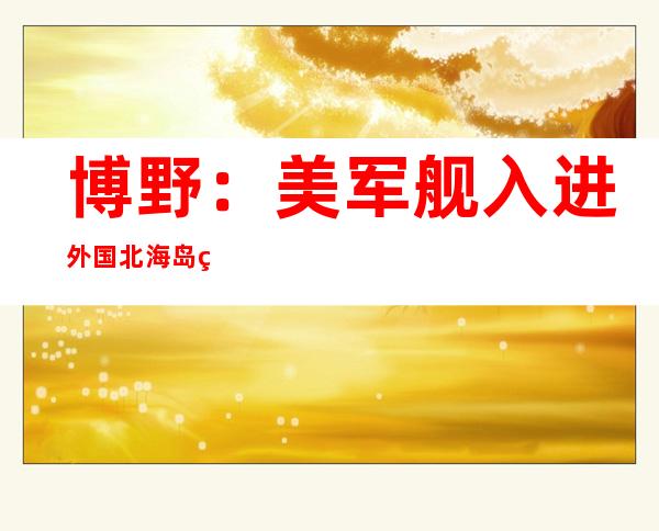 博野：美军舰入进外国北海岛礁临近 海疆 无奈理根据 