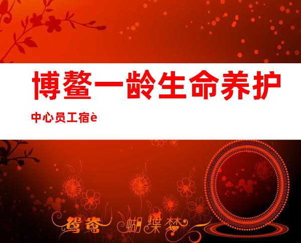 博鳌一龄生命养护中心员工宿舍怎么样（博鳌一龄生命养护中心是公立医院吗）